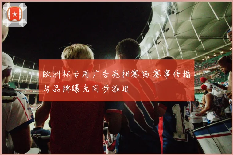 欧洲杯专用广告亮相赛场 赛事传播与品牌曝光同步推进
