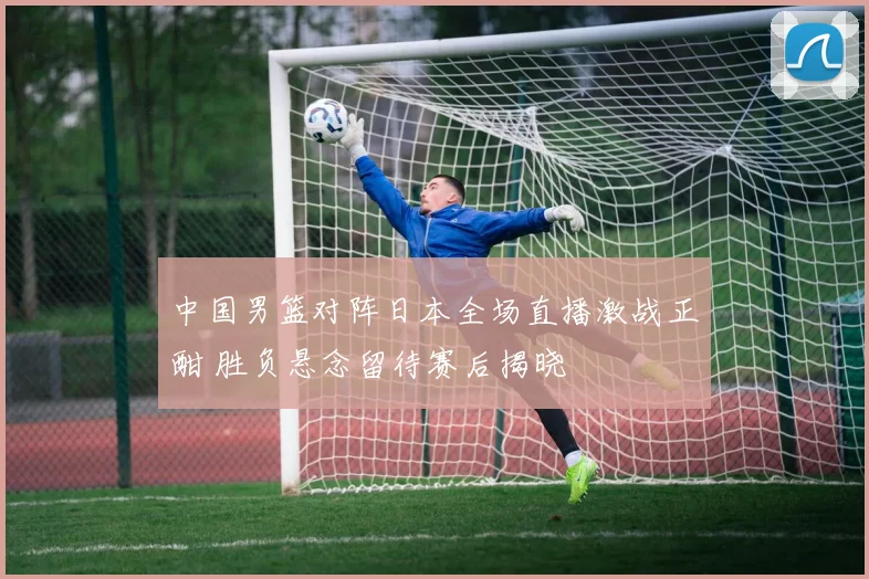 中国男篮对阵日本全场直播激战正酣 胜负悬念留待赛后揭晓