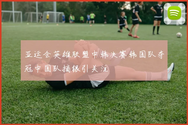 亚运会英雄联盟中韩决赛韩国队夺冠中国队摘银引关注