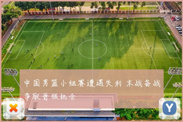 中国男篮小组赛遭遇失利 末战备战争取晋级机会
