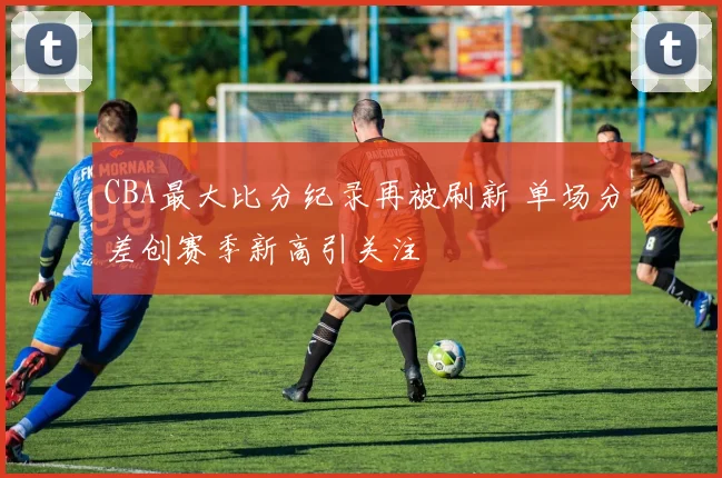 CBA最大比分纪录再被刷新 单场分差创赛季新高引关注