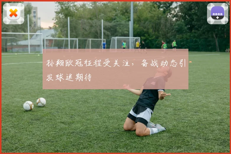 孙翔欧冠征程受关注，备战动态引发球迷期待