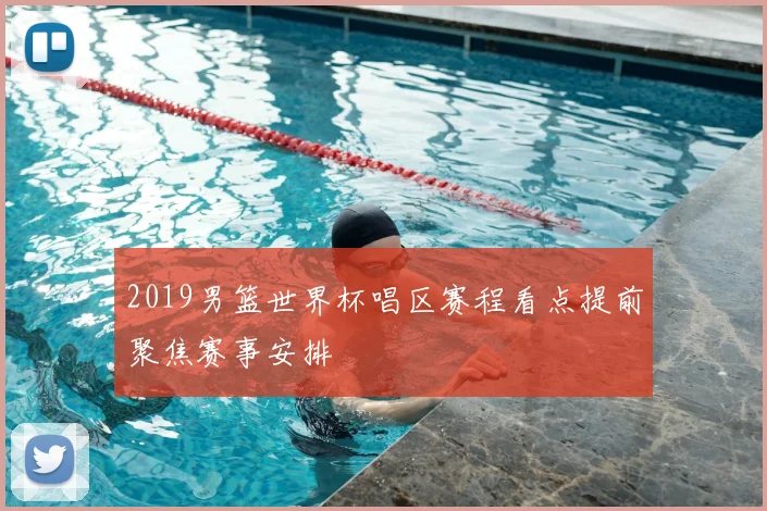 2019男篮世界杯唱区赛程看点提前聚焦赛事安排