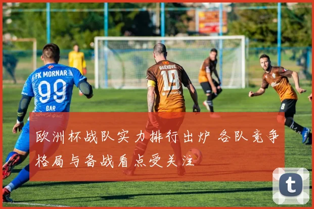 欧洲杯战队实力排行出炉 各队竞争格局与备战看点受关注