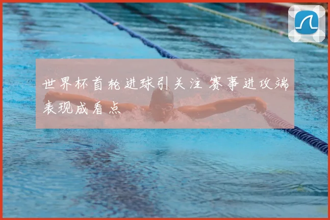 世界杯首轮进球引关注 赛事进攻端表现成看点