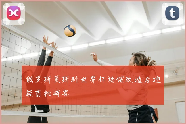 俄罗斯莫斯科世界杯场馆改造后迎接首批游客