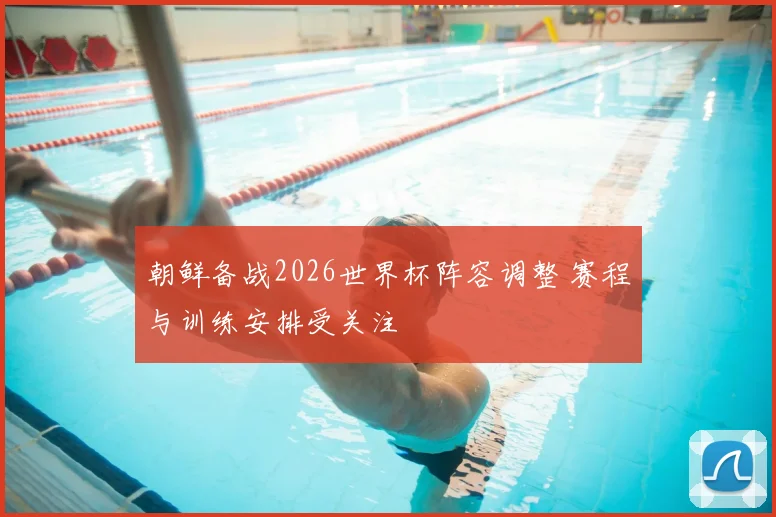 朝鲜备战2026世界杯阵容调整 赛程与训练安排受关注