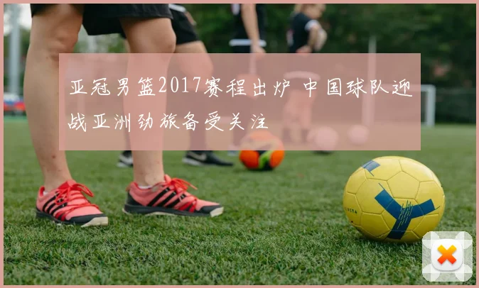 亚冠男篮2017赛程出炉 中国球队迎战亚洲劲旅备受关注