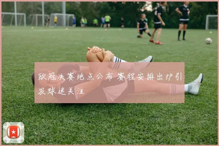 欧冠决赛地点公布 赛程安排出炉引发球迷关注