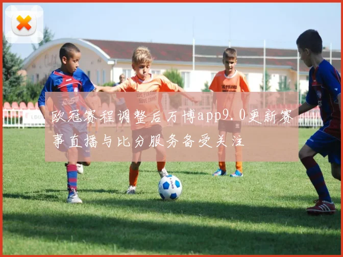 欧冠赛程调整后万博app9.0更新赛事直播与比分服务备受关注