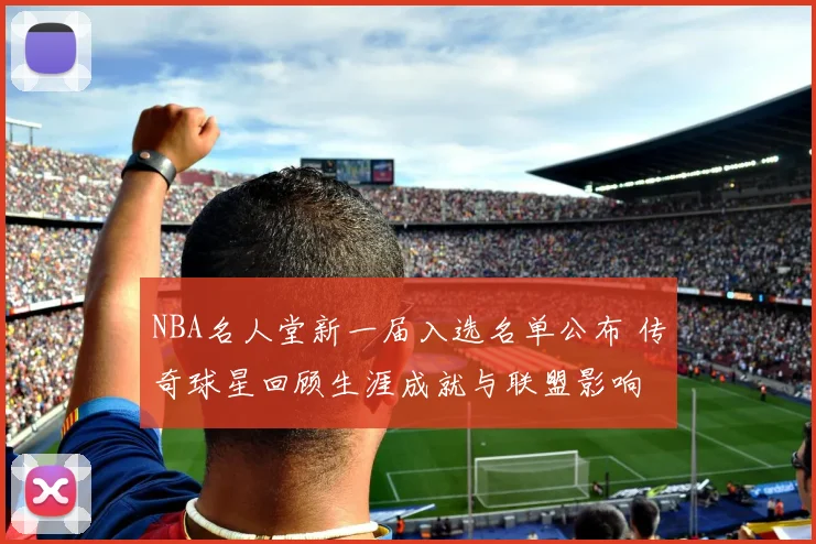 NBA名人堂新一届入选名单公布 传奇球星回顾生涯成就与联盟影响