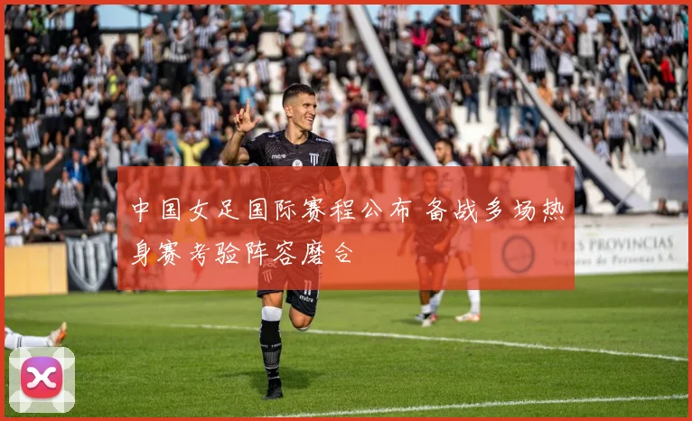 中国女足国际赛程公布 备战多场热身赛考验阵容磨合