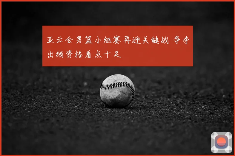 亚云会男篮小组赛再迎关键战 争夺出线资格看点十足