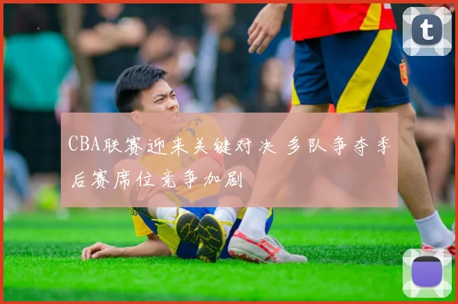 CBA联赛迎来关键对决 多队争夺季后赛席位竞争加剧