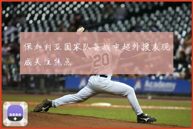 保加利亚国家队备战中超外援表现成关注焦点