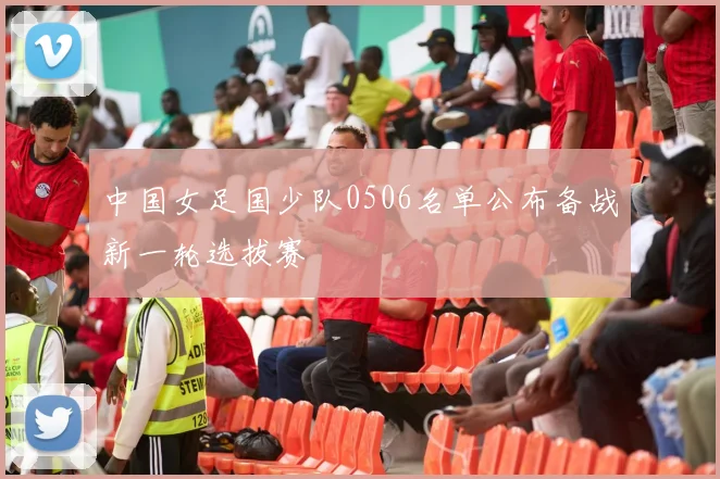 中国女足国少队0506名单公布备战新一轮选拔赛