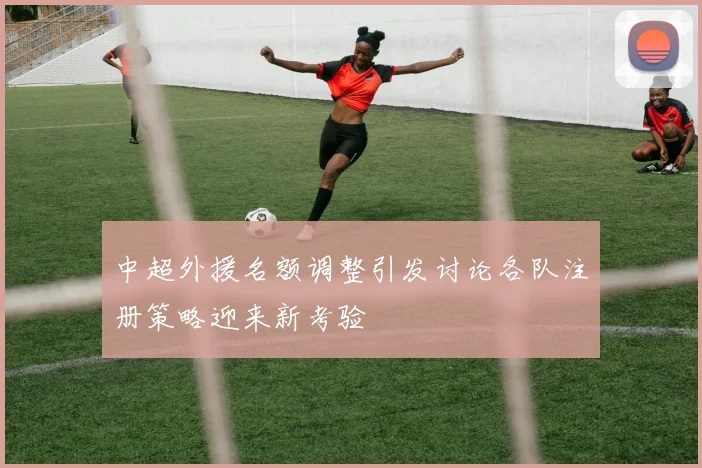 中超外援名额调整引发讨论各队注册策略迎来新考验