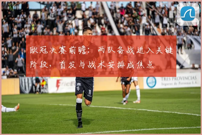 欧冠决赛前瞻：两队备战进入关键阶段，首发与战术安排成焦点
