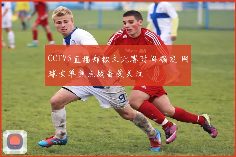 CCTV5直播郑钦文比赛时间确定 网球女单焦点战备受关注