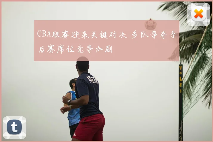 CBA联赛迎来关键对决 多队争夺季后赛席位竞争加剧