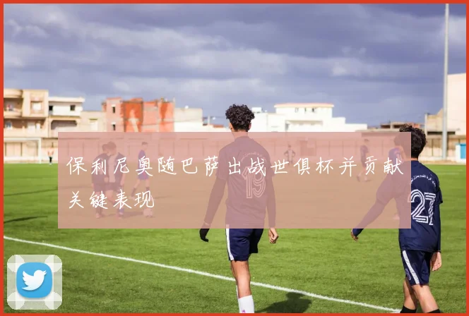 保利尼奥随巴萨出战世俱杯并贡献关键表现