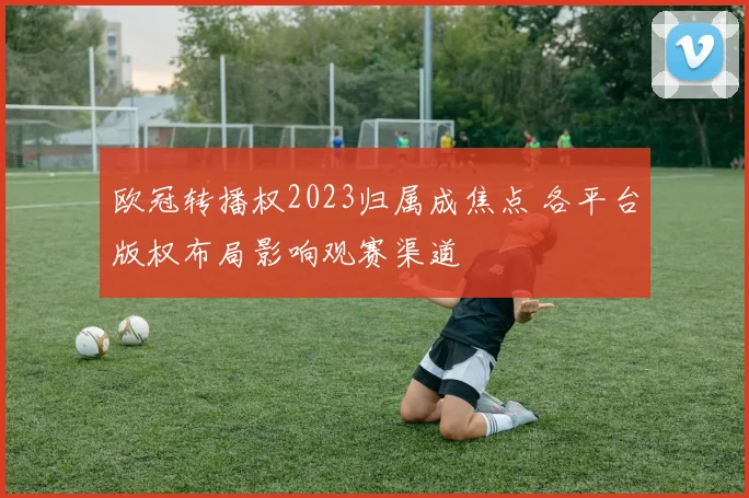 欧冠转播权2023归属成焦点 各平台版权布局影响观赛渠道