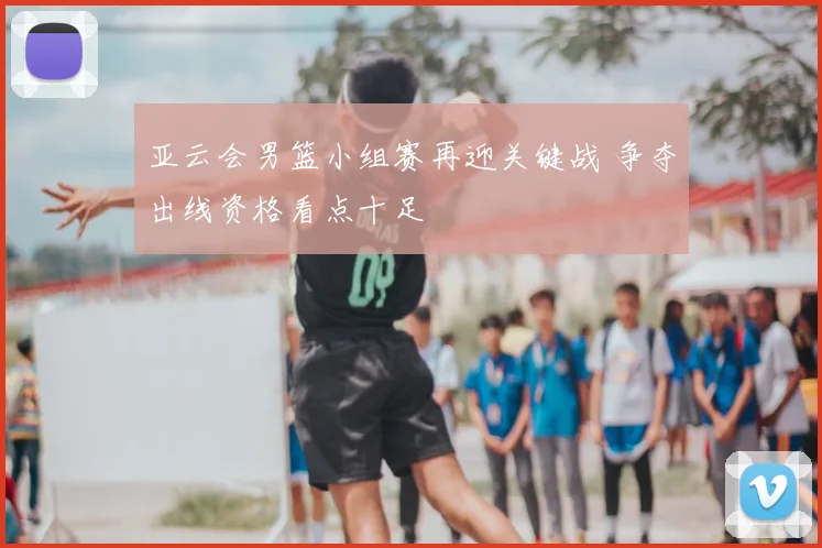 亚云会男篮小组赛再迎关键战 争夺出线资格看点十足