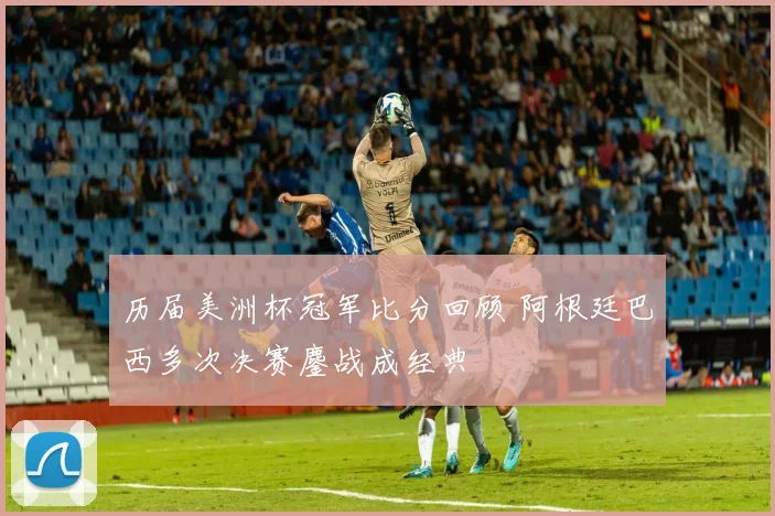 历届美洲杯冠军比分回顾 阿根廷巴西多次决赛鏖战成经典